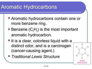 14 | 22
Aromatic Hydrocarbons
Aromatic hydrocarbons contain one or
more benzene ring.
Benzene (C6H6) is the most important
aromatic hydrocarbon.
It is a clear, colorless liquid with a
distinct odor, and is a carcinogen
(cancer-causing agent.)
Traditional Lewis Structure
Section 14.2
 
