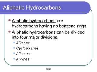 14 | 24
Aliphatic Hydrocarbons
Aliphatic hydrocarbons are
hydrocarbons having no benzene rings.
Aliphatic hydrocarbons can be divided
into four major divisions:
Alkanes
Cycloalkanes
Alkenes
Alkynes
Section 14.3
 