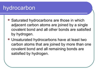 hydrocarbon
 Saturated hydrocarbons are those in which
adjacent carbon atoms are joined by a single
covalent bond and all other bonds are satisﬁed
by hydrogen.
 Unsaturated hydrocarbons have at least two
carbon atoms that are joined by more than one
covalent bond and all remaining bonds are
satisﬁed by hydrogen.
 