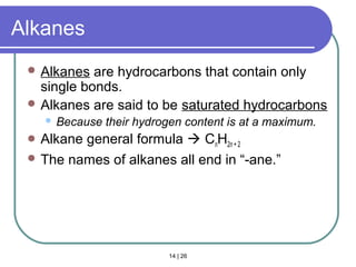 14 | 26
Alkanes
 Alkanes are hydrocarbons that contain only
single bonds.
 Alkanes are said to be saturated hydrocarbons
 Because their hydrogen content is at a maximum.
 Alkane general formula  CnH2n + 2
 The names of alkanes all end in “-ane.”
Section 14.3
 