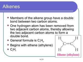 14 | 31
Alkenes
 Members of the alkene group have a double
bond between two carbon atoms.
 One hydrogen atom has been removed from
two adjacent carbon atoms, thereby allowing
the two adjacent carbon atoms to form a
double bond.
 General formula is CnH2n
 Begins with ethene (ethylene)
 C2H4
Section 14.3
 