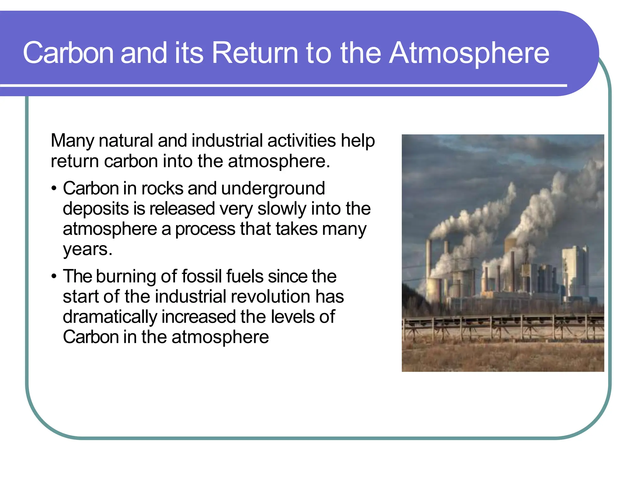 Carbon and its Return to the Atmosphere
Many natural and industrial activities help
return carbon into the atmosphere.
• Carbon in rocks and underground
deposits is released very slowly into the
atmosphere a process that takes many
years.
• The burning of fossil fuels since the
start of the industrial revolution has
dramatically increased the levels of
Carbon in the atmosphere
 