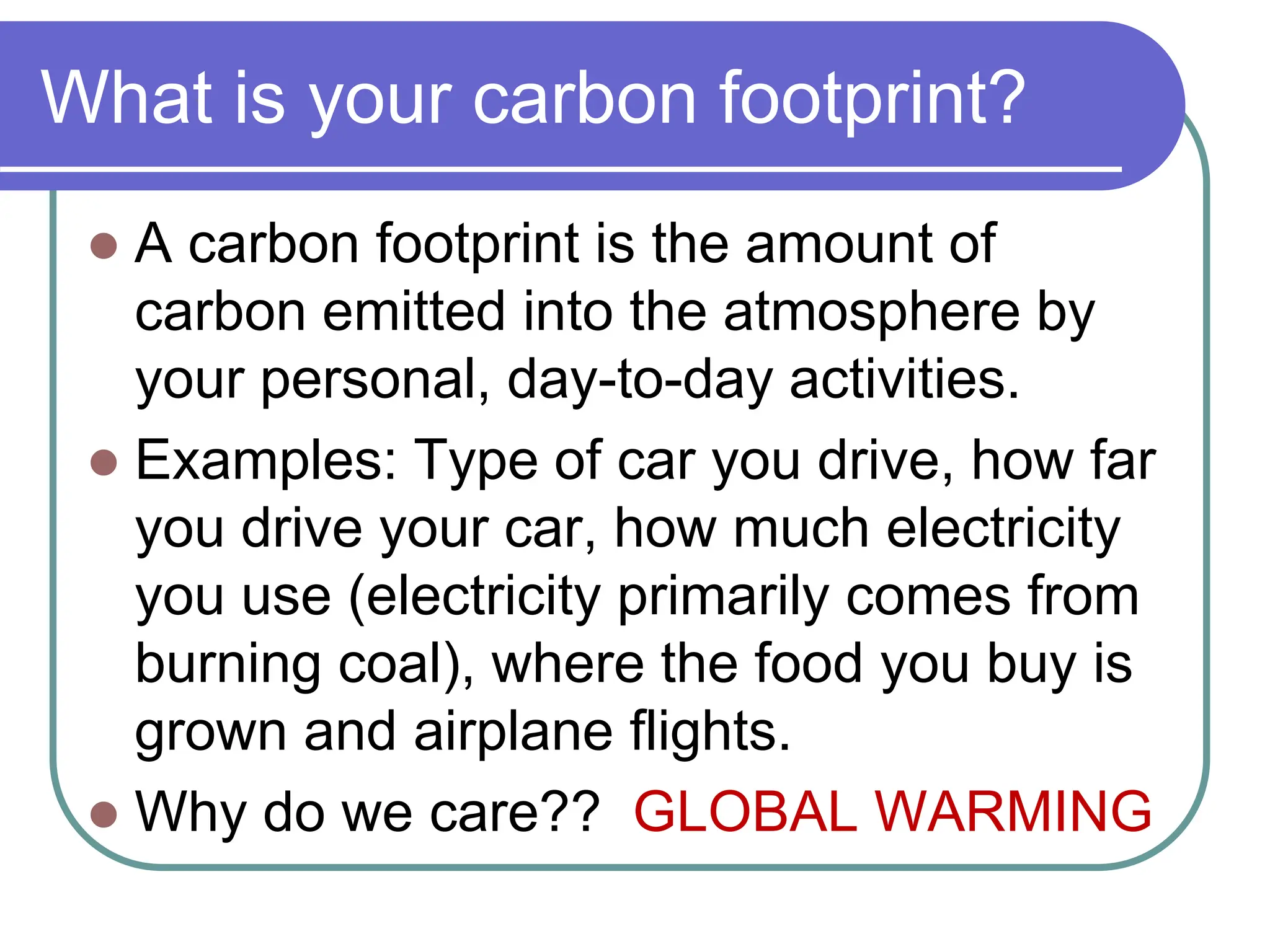 What is your carbon footprint?
 A carbon footprint is the amount of
carbon emitted into the atmosphere by
your personal, day-to-day activities.
 Examples: Type of car you drive, how far
you drive your car, how much electricity
you use (electricity primarily comes from
burning coal), where the food you buy is
grown and airplane flights.
 Why do we care?? GLOBAL WARMING
 