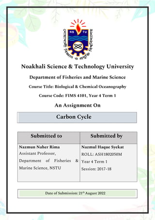 Noakhali Science & Technology University
Department of Fisheries and Marine Science
Course Title: Biological & Chemical Oceanography
Course Code: FIMS 4101, Year 4 Term 1
An Assignment On
Carbon Cycle
Submitted to Submitted by
Nazmun Naher Rima
Assistant Professor,
Department of Fisheries &
Marine Science, NSTU
Nazmul Haque Syekat
ROLL: ASH1802050M
Year 4 Term 1
Session: 2017-18
Date of Submission: 21th
August 2022
 