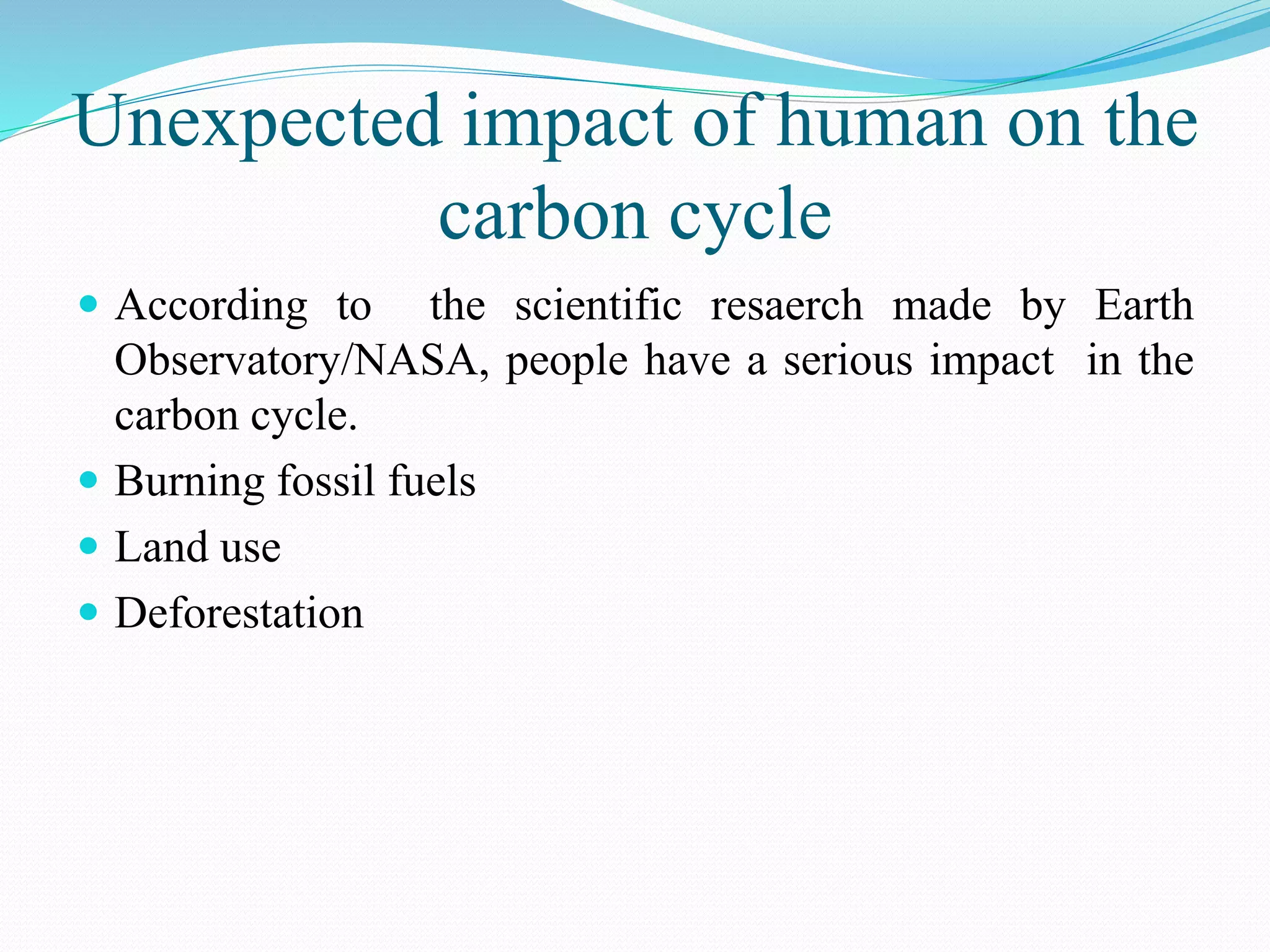 Unexpected impact of human on the
carbon cycle
 According to the scientific resaerch made by Earth
Observatory/NASA, people have a serious impact in the
carbon cycle.
 Burning fossil fuels
 Land use
 Deforestation
 