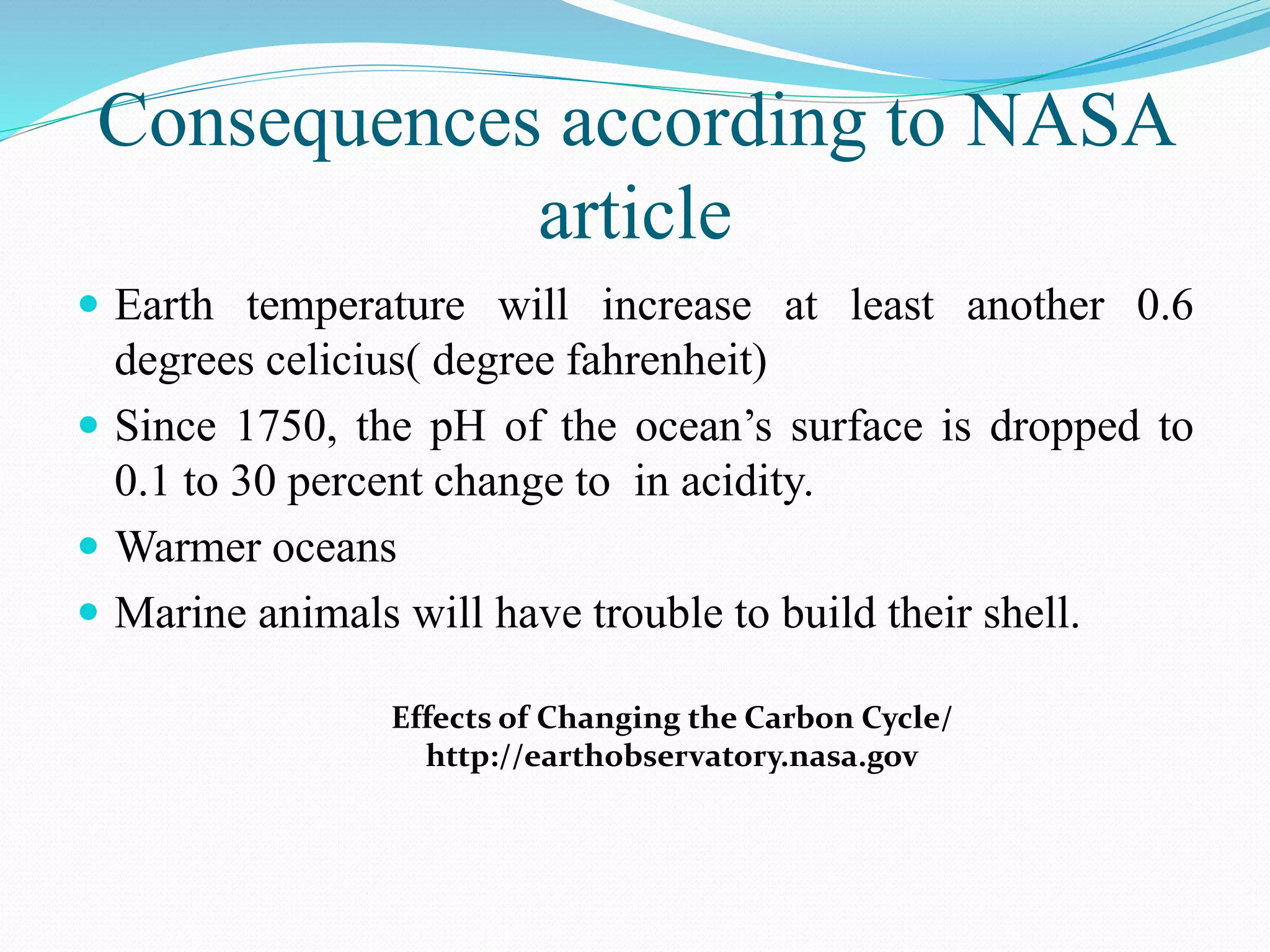 Consequences according to NASA
article
 Earth temperature will increase at least another 0.6
degrees celicius( degree fahrenheit)
 Since 1750, the pH of the ocean’s surface is dropped to
0.1 to 30 percent change to in acidity.
 Warmer oceans
 Marine animals will have trouble to build their shell.
Effects of Changing the Carbon Cycle/
http://earthobservatory.nasa.gov
 