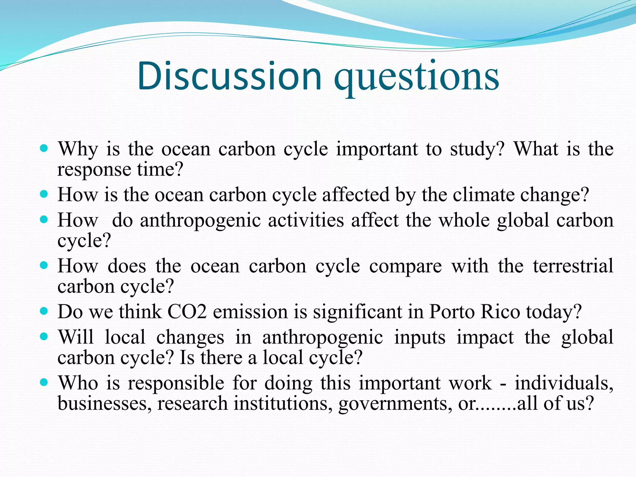 Discussion questions
 Why is the ocean carbon cycle important to study? What is the
response time?
 How is the ocean carbon cycle affected by the climate change?
 How do anthropogenic activities affect the whole global carbon
cycle?
 How does the ocean carbon cycle compare with the terrestrial
carbon cycle?
 Do we think CO2 emission is significant in Porto Rico today?
 Will local changes in anthropogenic inputs impact the global
carbon cycle? Is there a local cycle?
 Who is responsible for doing this important work - individuals,
businesses, research institutions, governments, or........all of us?
 
