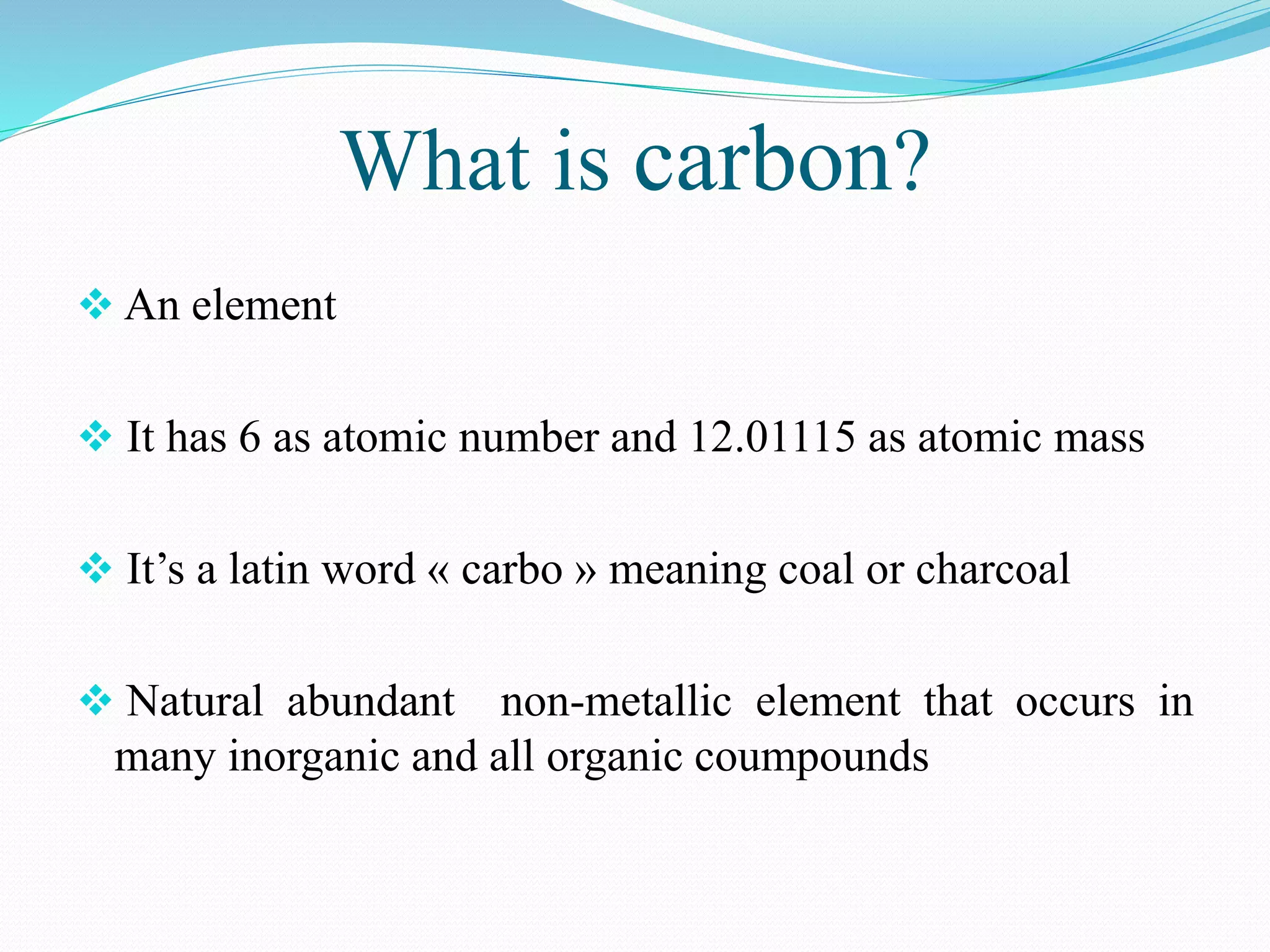 What is carbon?
 An element
 It has 6 as atomic number and 12.01115 as atomic mass
 It’s a latin word « carbo » meaning coal or charcoal
 Natural abundant non-metallic element that occurs in
many inorganic and all organic coumpounds
 