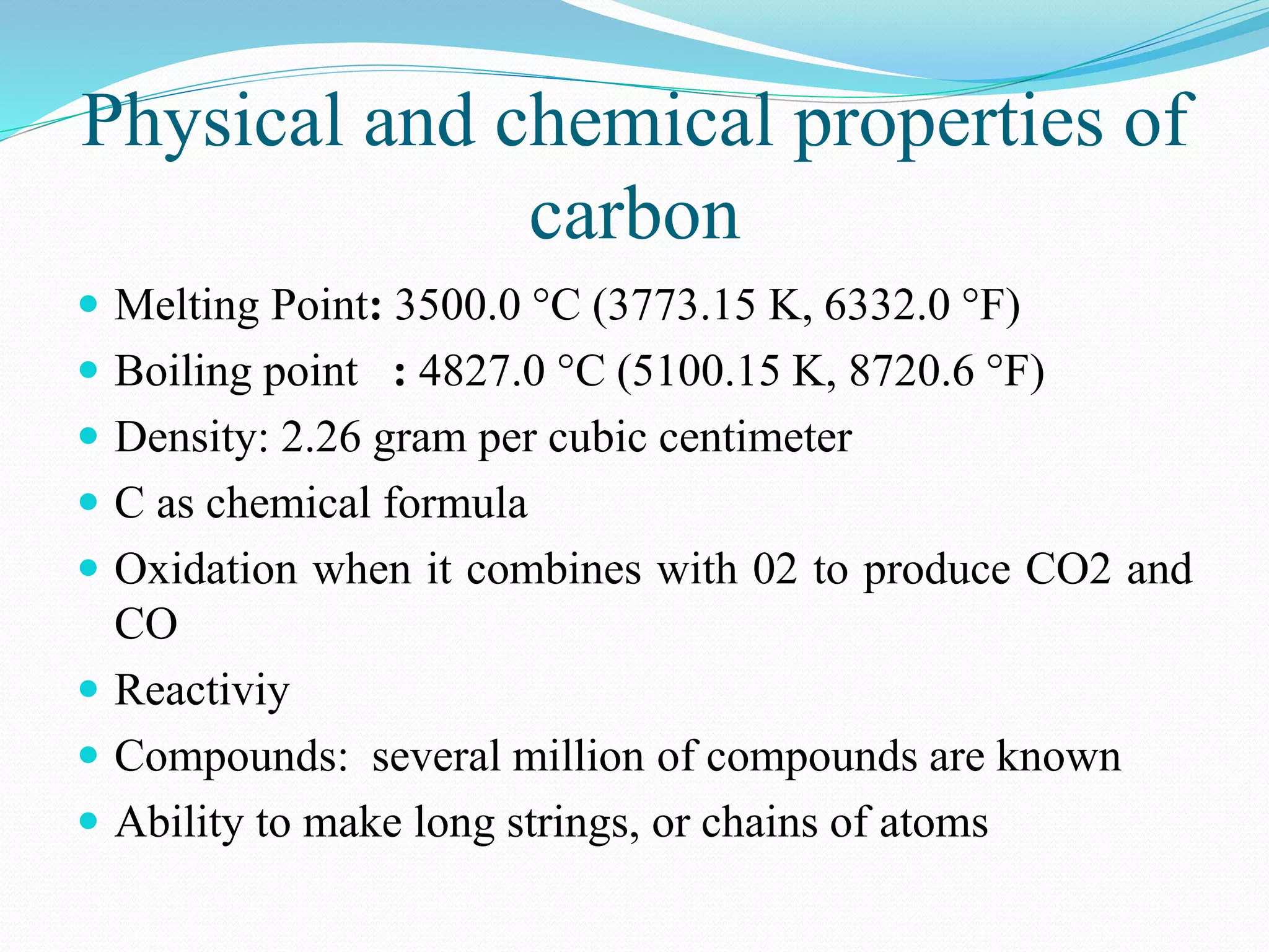 Physical and chemical properties of
carbon
 Melting Point: 3500.0 °C (3773.15 K, 6332.0 °F)
 Boiling point : 4827.0 °C (5100.15 K, 8720.6 °F)
 Density: 2.26 gram per cubic centimeter
 C as chemical formula
 Oxidation when it combines with 02 to produce CO2 and
CO
 Reactiviy
 Compounds: several million of compounds are known
 Ability to make long strings, or chains of atoms
 