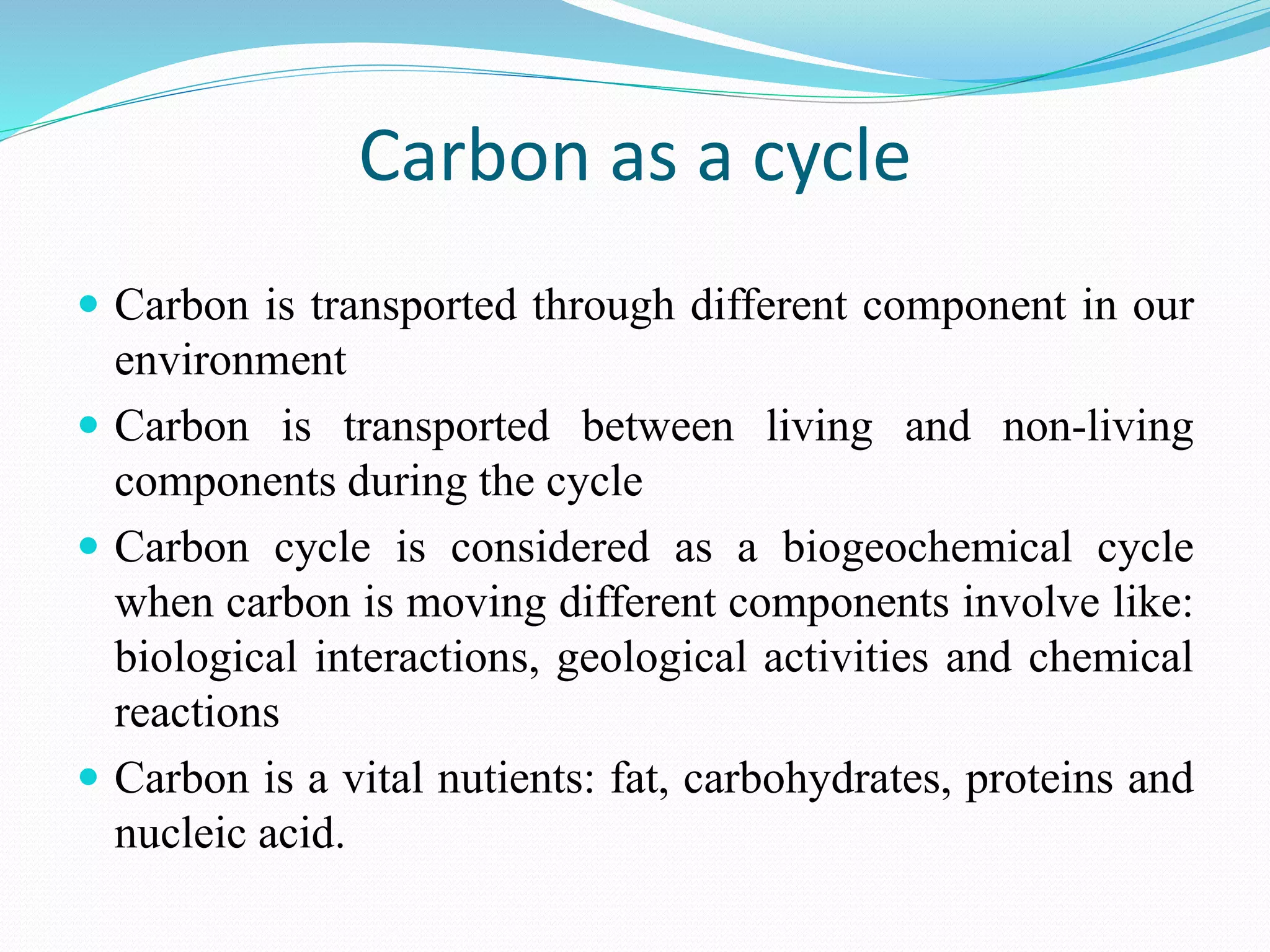 Carbon as a cycle
 Carbon is transported through different component in our
environment
 Carbon is transported between living and non-living
components during the cycle
 Carbon cycle is considered as a biogeochemical cycle
when carbon is moving different components involve like:
biological interactions, geological activities and chemical
reactions
 Carbon is a vital nutients: fat, carbohydrates, proteins and
nucleic acid.
 