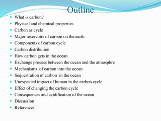 Outline
 What is carbon?
 Physical and chemical properties
 Carbon as cycle
 Major reservoirs of carbon on the earth
 Components of carbon cycle
 Carbon distribution
 How carbon gets in the ocean
 Exchange process between the ocean and the atmosphre
 Mechanisms of carbon into the ocean
 Sequestration of carbon in the ocean
 Unexpected impact of human in the carbon cycle
 Effect of changing the carbon cycle
 Consequences and acidification of the ocean
 Discussion
 References
 