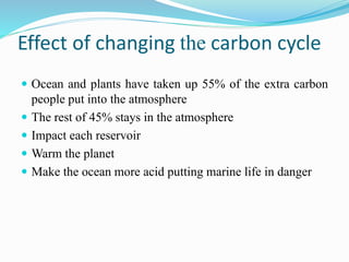 Effect of changing the carbon cycle
 Ocean and plants have taken up 55% of the extra carbon
people put into the atmosphere
 The rest of 45% stays in the atmosphere
 Impact each reservoir
 Warm the planet
 Make the ocean more acid putting marine life in danger
 