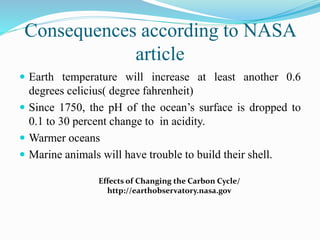 Consequences according to NASA
article
 Earth temperature will increase at least another 0.6
degrees celicius( degree fahrenheit)
 Since 1750, the pH of the ocean’s surface is dropped to
0.1 to 30 percent change to in acidity.
 Warmer oceans
 Marine animals will have trouble to build their shell.
Effects of Changing the Carbon Cycle/
http://earthobservatory.nasa.gov
 