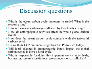 Discussion questions
 Why is the ocean carbon cycle important to study? What is the
response time?
 How is the ocean carbon cycle affected by the climate change?
 How do anthropogenic activities affect the whole global carbon
cycle?
 How does the ocean carbon cycle compare with the terrestrial
carbon cycle?
 Do we think CO2 emission is significant in Porto Rico today?
 Will local changes in anthropogenic inputs impact the global
carbon cycle? Is there a local cycle?
 Who is responsible for doing this important work - individuals,
businesses, research institutions, governments, or........all of us?
 