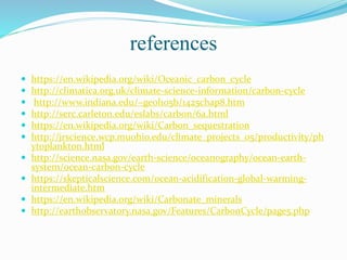 references
 https://en.wikipedia.org/wiki/Oceanic_carbon_cycle
 http://climatica.org.uk/climate-science-information/carbon-cycle
 http://www.indiana.edu/~geol105b/1425chap8.htm
 http://serc.carleton.edu/eslabs/carbon/6a.html
 https://en.wikipedia.org/wiki/Carbon_sequestration
 http://jrscience.wcp.muohio.edu/climate_projects_05/productivity/ph
ytoplankton.html
 http://science.nasa.gov/earth-science/oceanography/ocean-earth-
system/ocean-carbon-cycle
 https://skepticalscience.com/ocean-acidification-global-warming-
intermediate.htm
 https://en.wikipedia.org/wiki/Carbonate_minerals
 http://earthobservatory.nasa.gov/Features/CarbonCycle/page5.php
 