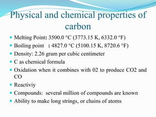 Physical and chemical properties of
carbon
 Melting Point: 3500.0 °C (3773.15 K, 6332.0 °F)
 Boiling point : 4827.0 °C (5100.15 K, 8720.6 °F)
 Density: 2.26 gram per cubic centimeter
 C as chemical formula
 Oxidation when it combines with 02 to produce CO2 and
CO
 Reactiviy
 Compounds: several million of compounds are known
 Ability to make long strings, or chains of atoms
 