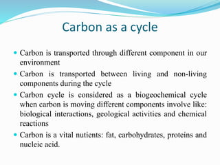 Carbon as a cycle
 Carbon is transported through different component in our
environment
 Carbon is transported between living and non-living
components during the cycle
 Carbon cycle is considered as a biogeochemical cycle
when carbon is moving different components involve like:
biological interactions, geological activities and chemical
reactions
 Carbon is a vital nutients: fat, carbohydrates, proteins and
nucleic acid.
 