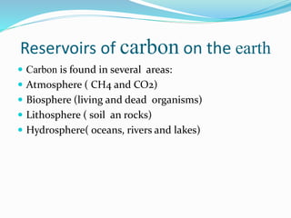 Reservoirs of carbon on the earth
 Carbon is found in several areas:
 Atmosphere ( CH4 and CO2)
 Biosphere (living and dead organisms)
 Lithosphere ( soil an rocks)
 Hydrosphere( oceans, rivers and lakes)
 