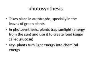 photosynthesis
• Takes place in autotrophs, specially in the
leaves of green plants
• In photosynthesis, plants trap sunlight (energy
from the sun) and use it to create food (sugar
called glucose)
• Key- plants turn light energy into chemical
energy

 