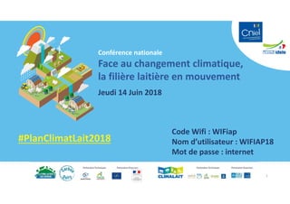 Conférence nationale
Face au changement climatique,
la filière laitière en mouvement
Jeudi 14 Juin 2018
#PlanClimatLait2018
Code Wifi : WIFiap
Nom d’utilisateur : WIFIAP18
Mot de passe : internet
1
 