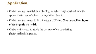Application
• Carbon dating is useful to archeologists when they need to know the
approximate date of a fossil or any other object.
• Carbon dating is used to find the ages of Trees, Mummies, Fossils, or
other organic material.
• Carbon-14 is used to study the passage of carbon dating
photosynthesis in plants.
 