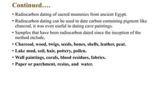 Continued….
• Radiocarbon dating of sacred mummies from ancient Egypt.
• Radiocarbon dating can be used to date carbon containing pigment like
charcoal, it was even useful in dating cave paintings.
• Samples that have been radiocarbon dated since the inception of the
method include,
• Charcoal, wood, twigs, seeds, bones, shells, leather, peat.
• Lake mud, soil, hair, pottery, pollen.
• Wall paintings, corals, blood residues, fabrics.
• Paper or parchment, resins, and water.
 