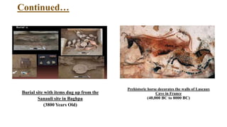 Continued…
Burial site with items dug up from the
Sanauli site in Baghpa
(3800 Years Old)
Prehistoric horse decorates the walls of Lascaux
Cave in France
(40,000 BC to 8000 BC)
 