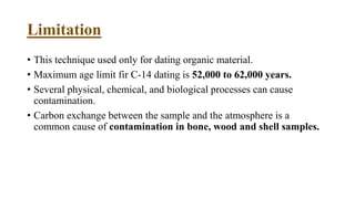 Limitation
• This technique used only for dating organic material.
• Maximum age limit fir C-14 dating is 52,000 to 62,000 years.
• Several physical, chemical, and biological processes can cause
contamination.
• Carbon exchange between the sample and the atmosphere is a
common cause of contamination in bone, wood and shell samples.
 