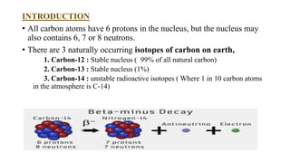 INTRODUCTION
• All carbon atoms have 6 protons in the nucleus, but the nucleus may
also contains 6, 7 or 8 neutrons.
• There are 3 naturally occurring isotopes of carbon on earth,
1. Carbon-12 : Stable nucleus ( 99% of all natural carbon)
2. Carbon-13 : Stable nucleus (1%)
3. Carbon-14 : unstable radioactive isotopes ( Where 1 in 10 carbon atoms
in the atmosphere is C-14)
 