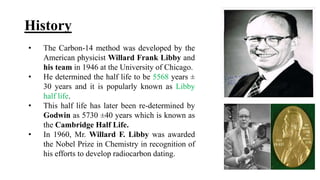 History
• The Carbon-14 method was developed by the
American physicist Willard Frank Libby and
his team in 1946 at the University of Chicago.
• He determined the half life to be 5568 years ±
30 years and it is popularly known as Libby
half life.
• This half life has later been re-determined by
Godwin as 5730 ±40 years which is known as
the Cambridge Half Life.
• In 1960, Mr. Willard F. Libby was awarded
the Nobel Prize in Chemistry in recognition of
his efforts to develop radiocarbon dating.
 