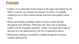 Principle
• Carbon 14 is continually being formed in the upper atmosphere by the
effect of cosmic ray neutrons on nitrogen 14 atoms. It is rapidly
oxidized in air to form carbon dioxide and enters the global carbon
cycle.
• Plants and animals assimilate carbon 14 from carbon dioxide
throughout their lifetimes. When they die, they stop exchanging
carbon with the biosphere and their carbon 14 content then starts to
decrease at a rate determined by the law of radioactive decay.
• Radiocarbon dating is essentially a method designed to measure
residual radioactivity.
 