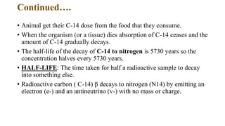 Continued….
• Animal get their C-14 dose from the food that they consume.
• When the organism (or a tissue) dies absorption of C-14 ceases and the
amount of C-14 gradually decays.
• The half-life of the decay of C-14 to nitrogen is 5730 years so the
concentration halves every 5730 years.
• HALF-LIFE: The time taken for half a radioactive sample to decay
into something else.
• Radioactive carbon ( C-14) β decays to nitrogen (N14) by emitting an
electron (e-) and an antineutrino (v-) with no mass or charge.
 
