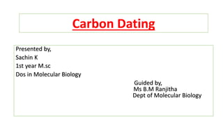 Carbon Dating
Presented by,
Sachin K
1st year M.sc
Dos in Molecular Biology
Guided by,
Ms B.M Ranjitha
Dept of Molecular Biology
 