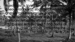 A geologist is trying to date a sequence of
igneous rocks with abundant fossils. The
igneous rocks are mostly granite. The
granite contains crystals with 150 ppma
(parts per million by atomic proportions) of
235
U (parent isotope) and 1,050 ppma of
207
Pb (daughter isotope). Determine the
age of the rock. The half life of 235
U is 704
mya.
 