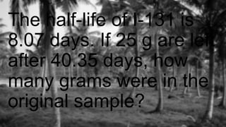 The half-life of I-131 is
8.07 days. If 25 g are left
after 40.35 days, how
many grams were in the
original sample?
 