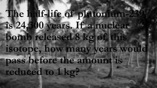 The half-life of plutonium-239
is 24,300 years. If a nuclear
bomb released 8 kg of this
isotope, how many years would
pass before the amount is
reduced to 1 kg?
 