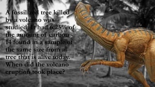 A fossilized tree killed
by a volcano was
studied. It had 6.25% of
the amount of carbon -
14 found in a sample of
the same size from a
tree that is alive today.
When did the volcano
eruption took place?
 