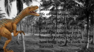 A rock was analyzed using
potassium-40. The half –
life of potassium-40 is 1.25
billion years. If the rock
had only 25% of the
potassium-40 that would be
found in a similar rock
formed today, calculate
how long ago the rock was
formed.
 