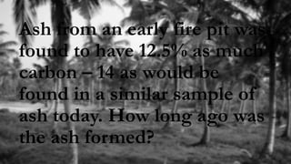 Ash from an early fire pit was
found to have 12.5% as much
carbon – 14 as would be
found in a similar sample of
ash today. How long ago was
the ash formed?
 