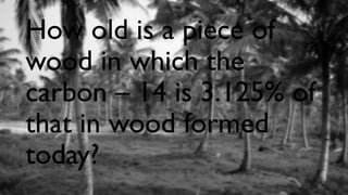 How old is a piece of
wood in which the
carbon – 14 is 3.125% of
that in wood formed
today?
 