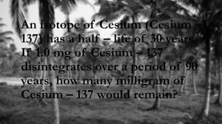 An isotope of Cesium (Cesium –
137) has a half – life of 30 years.
If 1.0 mg of Cesium – 137
disintegrates over a period of 90
years, how many milligram of
Cesium – 137 would remain?
 