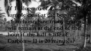 If 1 kilogram of Carbon – 11
sample exist at the beginning
of an hour, how many grams
will remain at the end of the
hour if the half – life of
Carbon – 11 is 20 minutes?
 