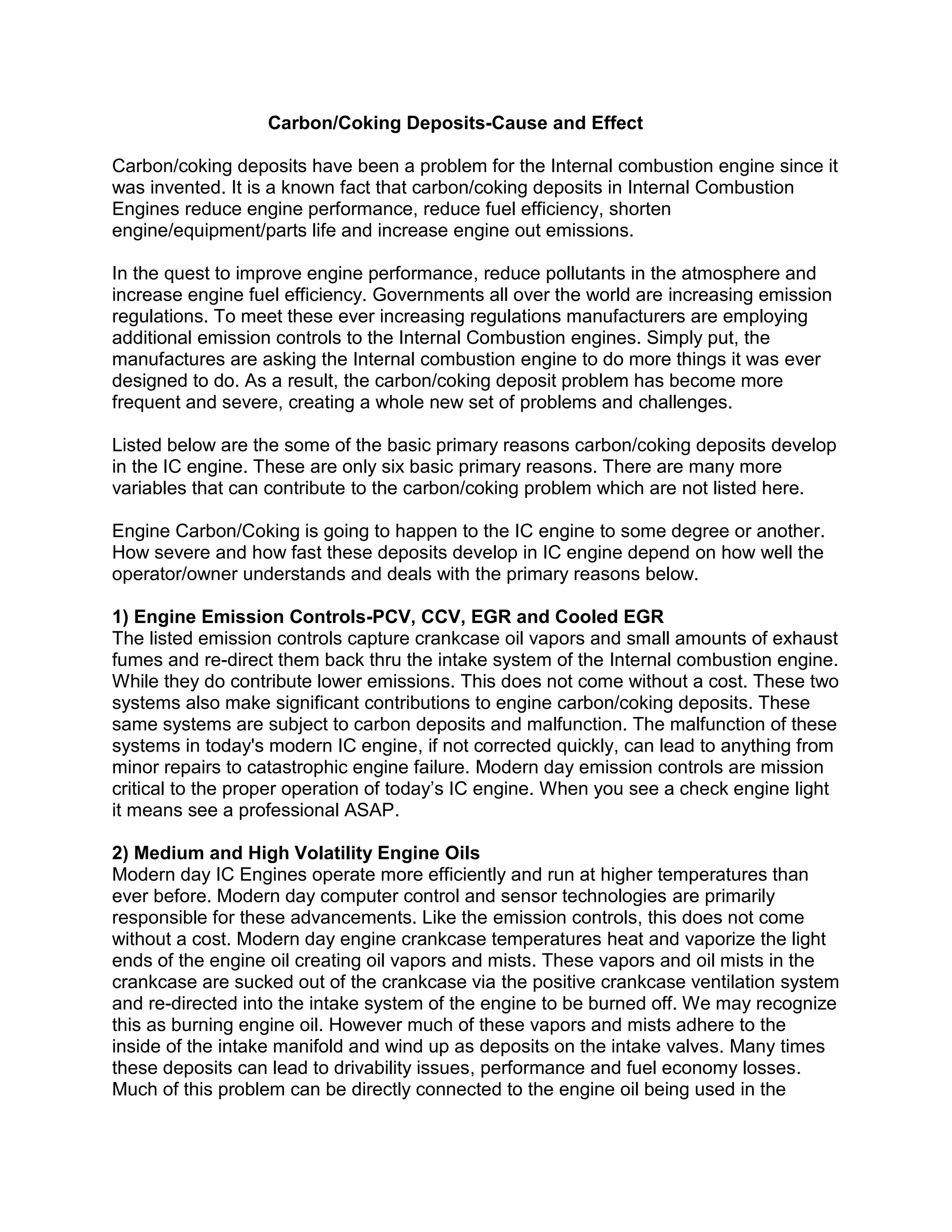 Carbon/Coking Deposits-Cause and Effect
Carbon/coking deposits have been a problem for the Internal combustion engine since it
was invented. It is a known fact that carbon/coking deposits in Internal Combustion
Engines reduce engine performance, reduce fuel efficiency, shorten
engine/equipment/parts life and increase engine out emissions.
In the quest to improve engine performance, reduce pollutants in the atmosphere and
increase engine fuel efficiency. Governments all over the world are increasing emission
regulations. To meet these ever increasing regulations manufacturers are employing
additional emission controls to the Internal Combustion engines. Simply put, the
manufactures are asking the Internal combustion engine to do more things it was ever
designed to do. As a result, the carbon/coking deposit problem has become more
frequent and severe, creating a whole new set of problems and challenges.
Listed below are the some of the basic primary reasons carbon/coking deposits develop
in the IC engine. These are only six basic primary reasons. There are many more
variables that can contribute to the carbon/coking problem which are not listed here.
Engine Carbon/Coking is going to happen to the IC engine to some degree or another.
How severe and how fast these deposits develop in IC engine depend on how well the
operator/owner understands and deals with the primary reasons below.
1) Engine Emission Controls-PCV, CCV, EGR and Cooled EGR
The listed emission controls capture crankcase oil vapors and small amounts of exhaust
fumes and re-direct them back thru the intake system of the Internal combustion engine.
While they do contribute lower emissions. This does not come without a cost. These two
systems also make significant contributions to engine carbon/coking deposits. These
same systems are subject to carbon deposits and malfunction. The malfunction of these
systems in today's modern IC engine, if not corrected quickly, can lead to anything from
minor repairs to catastrophic engine failure. Modern day emission controls are mission
critical to the proper operation of today’s IC engine. When you see a check engine light
it means see a professional ASAP.
2) Medium and High Volatility Engine Oils
Modern day IC Engines operate more efficiently and run at higher temperatures than
ever before. Modern day computer control and sensor technologies are primarily
responsible for these advancements. Like the emission controls, this does not come
without a cost. Modern day engine crankcase temperatures heat and vaporize the light
ends of the engine oil creating oil vapors and mists. These vapors and oil mists in the
crankcase are sucked out of the crankcase via the positive crankcase ventilation system
and re-directed into the intake system of the engine to be burned off. We may recognize
this as burning engine oil. However much of these vapors and mists adhere to the
inside of the intake manifold and wind up as deposits on the intake valves. Many times
these deposits can lead to drivability issues, performance and fuel economy losses.
Much of this problem can be directly connected to the engine oil being used in the
 