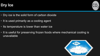 Dry Ice
• Dry ice is the solid form of carbon dioxide
• It is used primarily as a cooling agent
• Its temperature is lower than water ice
• It is useful for preserving frozen foods where mechanical cooling is
unavailable
 