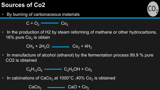 Sources of Co2
• By burning of carbonaceous materials
C + O2 Co2
• In the production of H2 by steam reforming of methane or other hydrocarbons,
16% pure Co2 is obtain
CH4 + 2H2O Co2 + 4H2
• In manufacture of alcohol (ethanol) by the fermentation process 99.9 % pure
CO2 is obtained
C6H12O6 C2H5OH + Co2
• In calcinations of CaCo3 at 1000°C ,40% Co2 is obtained
CaCo3 CaO + Co2
 
