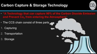 Carbon Capture & Storage Technology
• “A Technology that can capture 90% of the Carbon Dioxide Emission
and Prevent Co2 from entering the Atmosphere”
• The CCS chain consist of three parts
1. Capturing
2. Transportation
3. Storage
 