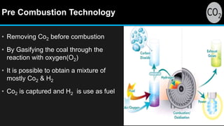 Pre Combustion Technology
• Removing Co2 before combustion
• By Gasifying the coal through the
reaction with oxygen(O2)
• It is possible to obtain a mixture of
mostly Co2 & H2
• Co2 is captured and H2 is use as fuel
 