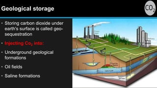 Geological storage
• Storing carbon dioxide under
earth's surface is called geo-
sequestration
• Injecting Co2 into:
• Underground geological
formations
• Oil fields
• Saline formations
 