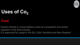 Uses of Co2
Carbon dioxide is a food additive used as a propellant and acidity
regulator in the food industry
It is approved for usage in the EU, USA, Australia and New Zealand
Food
 
