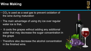 Wine Making
• CO2 is used as a seal gas to prevent oxidation of
the wine during maturation
• The main advantage of using dry ice over regular
water ice is that,
• It cools the grapes without adding any additional
water that may decrease the sugar concentration in
the grape
• Therefore also decrease the alcohol concentration
in the finished wine.
 